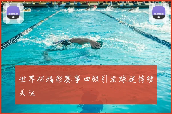 世界杯精彩赛事回顾引发球迷持续关注