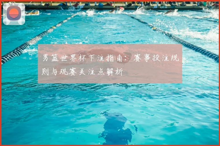 男篮世界杯下注指南：赛事投注规则与观赛关注点解析