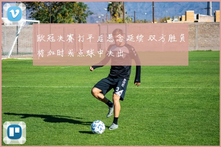 欧冠决赛打平后悬念延续 双方胜负将加时或点球中决出