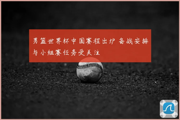 男篮世界杯中国赛程出炉 备战安排与小组赛任务受关注