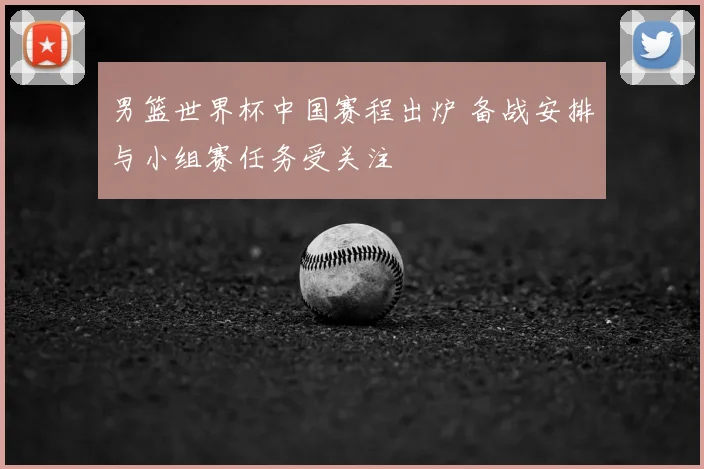 男篮世界杯中国赛程出炉 备战安排与小组赛任务受关注