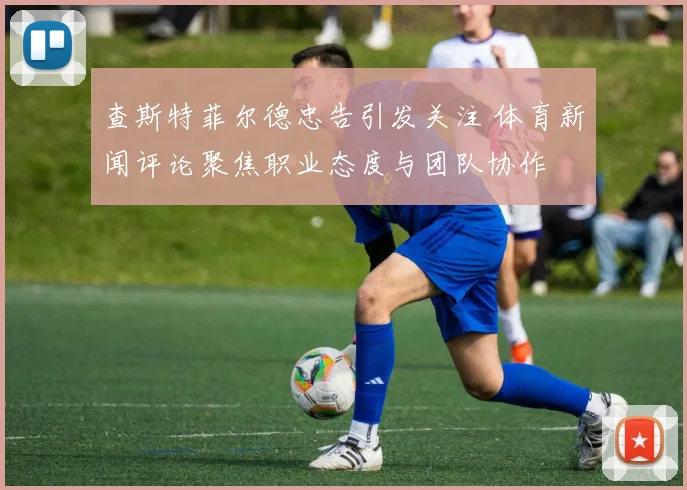 查斯特菲尔德忠告引发关注 体育新闻评论聚焦职业态度与团队协作