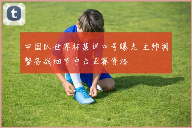 中国队世界杯集训口号曝光 主帅调整备战细节冲击正赛资格