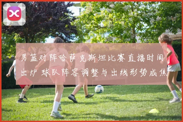 男篮对阵哈萨克斯坦比赛直播时间出炉 球队阵容调整与出线形势成焦点