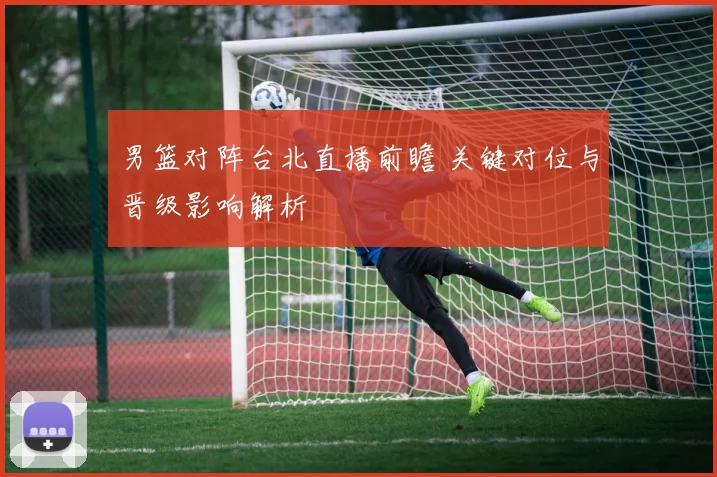 男篮对阵台北直播前瞻 关键对位与晋级影响解析