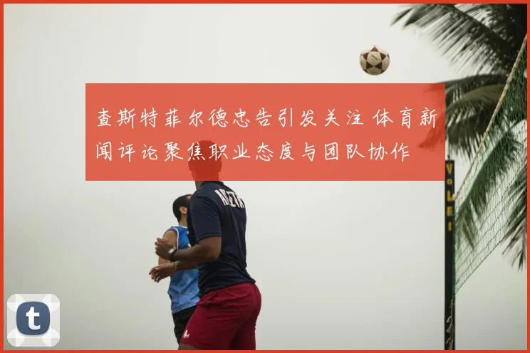 查斯特菲尔德忠告引发关注 体育新闻评论聚焦职业态度与团队协作