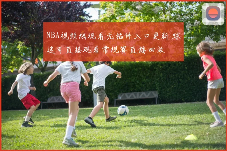 NBA视频线观看无插件入口更新 球迷可直接观看常规赛直播回放
