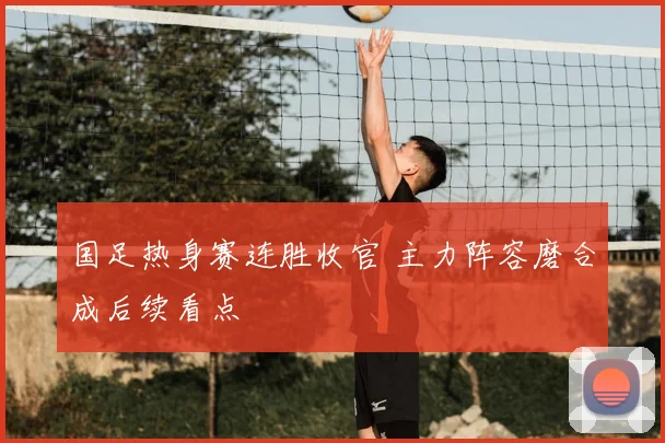 国足热身赛连胜收官 主力阵容磨合成后续看点