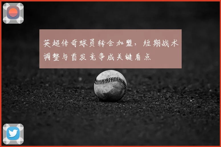 英超传奇球员转会加盟,短期战术调整与首发竞争成关键看点