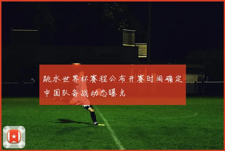 跳水世界杯赛程公布开赛时间确定中国队备战动态曝光