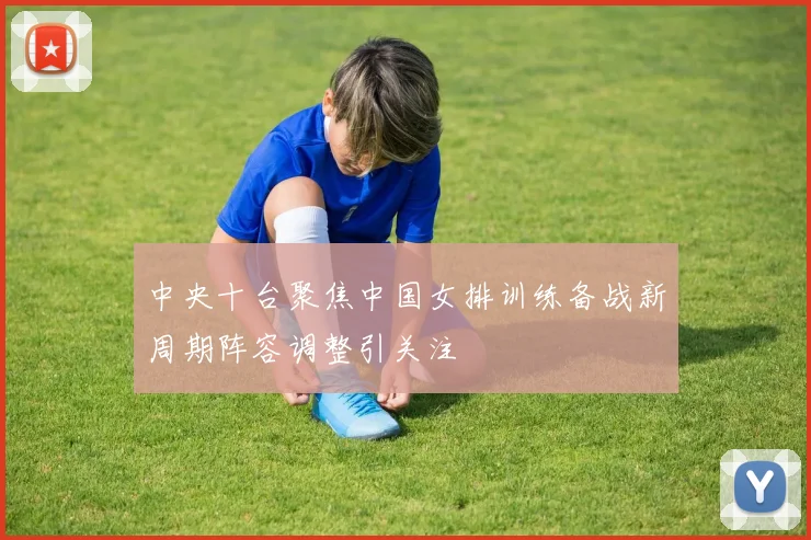 中央十台聚焦中国女排训练备战新周期阵容调整引关注