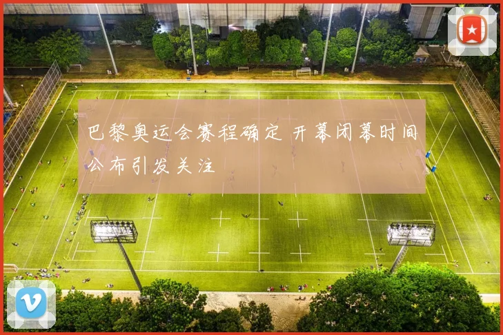 巴黎奥运会赛程确定 开幕闭幕时间公布引发关注