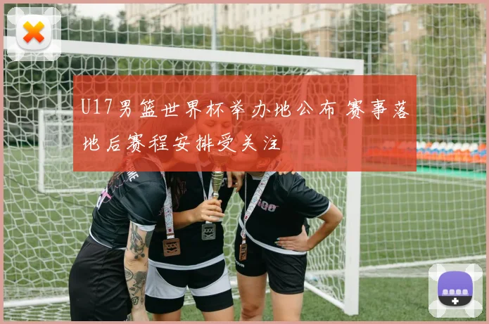 U17男篮世界杯举办地公布 赛事落地后赛程安排受关注