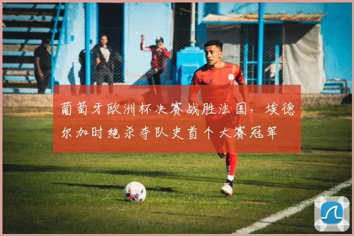 葡萄牙欧洲杯决赛战胜法国,埃德尔加时绝杀夺队史首个大赛冠军