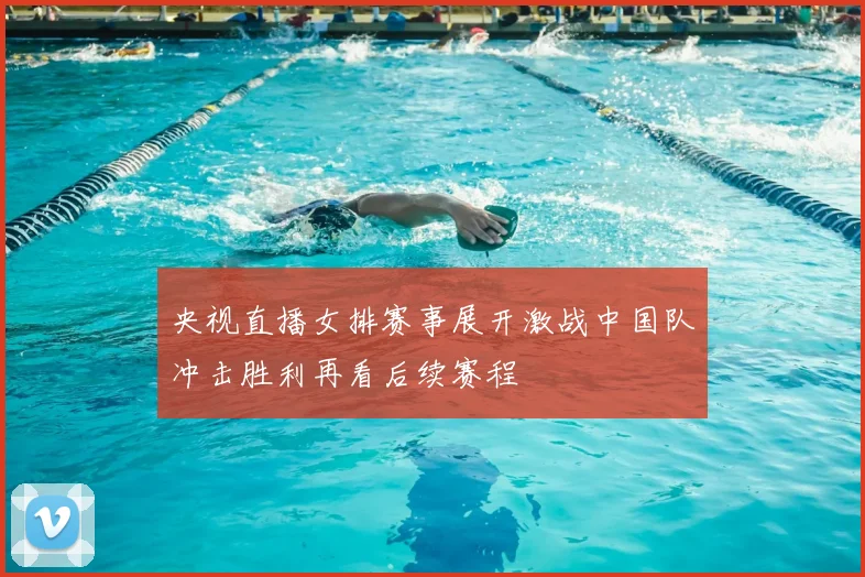 央视直播女排赛事展开激战中国队冲击胜利再看后续赛程