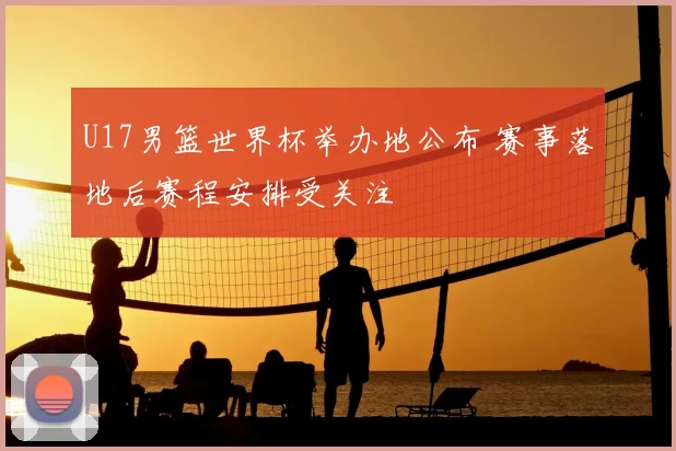 U17男篮世界杯举办地公布 赛事落地后赛程安排受关注