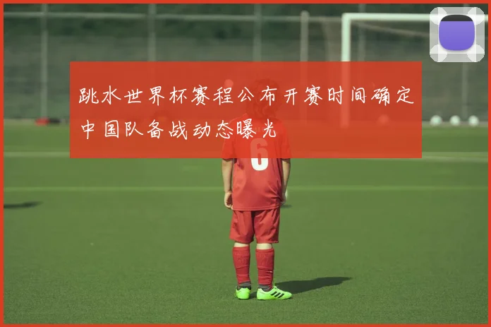 跳水世界杯赛程公布开赛时间确定中国队备战动态曝光