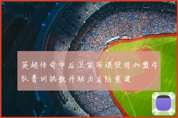 英超传奇中后卫宣布退役将加盟母队青训执教并助力后防重建