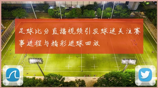 足球比分直播视频引发球迷关注赛事进程与精彩进球回放