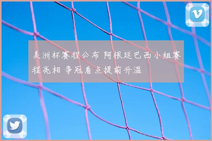 美洲杯赛程公布 阿根廷巴西小组赛程亮相 争冠看点提前升温