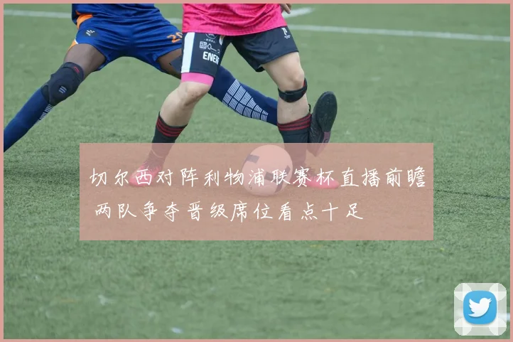 切尔西对阵利物浦联赛杯直播前瞻 两队争夺晋级席位看点十足