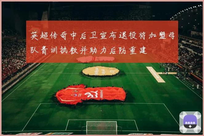 英超传奇中后卫宣布退役将加盟母队青训执教并助力后防重建