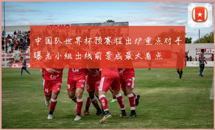 中国队世界杯预赛程出炉重点对手曝光小组出线前景成最大看点