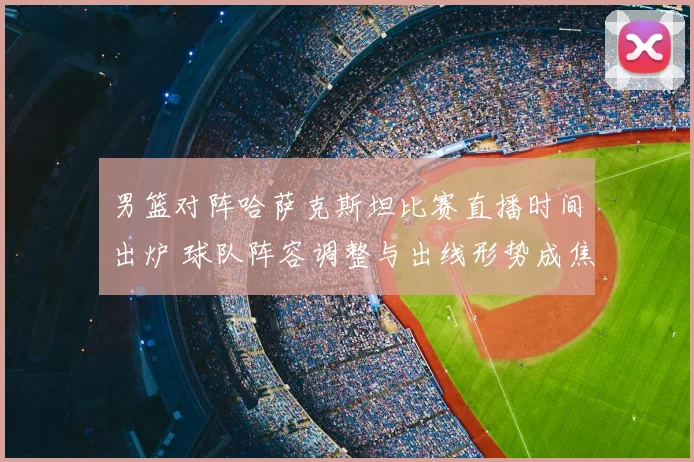 男篮对阵哈萨克斯坦比赛直播时间出炉 球队阵容调整与出线形势成焦点
