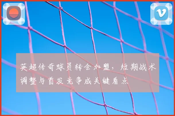 英超传奇球员转会加盟，短期战术调整与首发竞争成关键看点