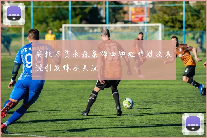 安托万贾米森集锦回顾经典进攻表现引发球迷关注